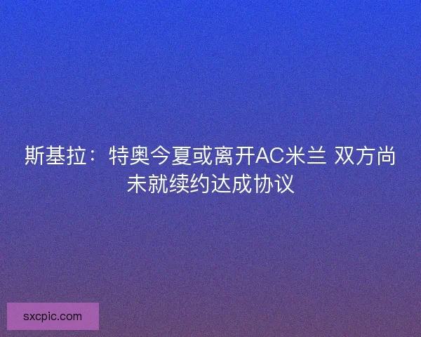 斯基拉：特奥今夏或离开AC米兰 双方尚未就续约达成协议
