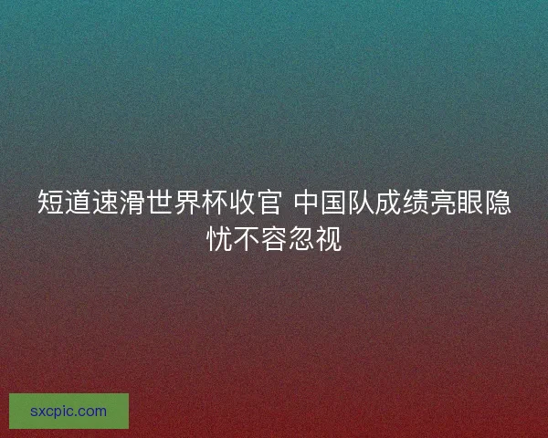短道速滑世界杯收官 中国队成绩亮眼隐忧不容忽视