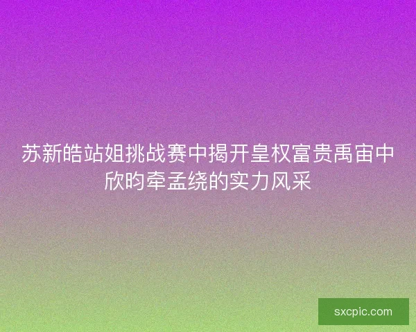 苏新皓站姐挑战赛中揭开皇权富贵禹宙中欣昀牵孟绕的实力风采
