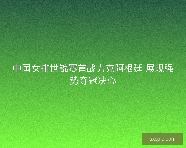 中国女排世锦赛首战力克阿根廷 展现强势夺冠决心